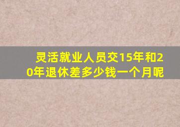 灵活就业人员交15年和20年退休差多少钱一个月呢