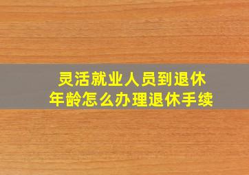 灵活就业人员到退休年龄怎么办理退休手续