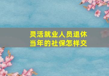 灵活就业人员退休当年的社保怎样交