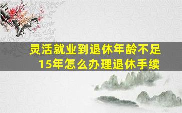 灵活就业到退休年龄不足15年怎么办理退休手续