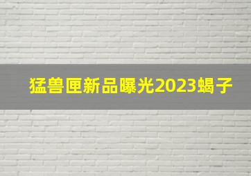 猛兽匣新品曝光2023蝎子