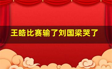 王皓比赛输了刘国梁哭了