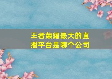 王者荣耀最大的直播平台是哪个公司