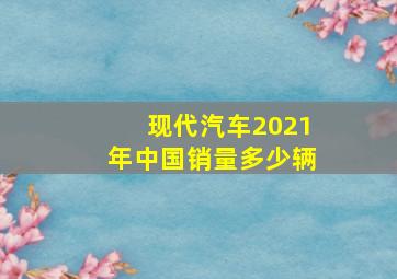 现代汽车2021年中国销量多少辆