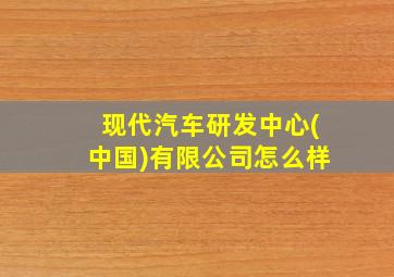 现代汽车研发中心(中国)有限公司怎么样