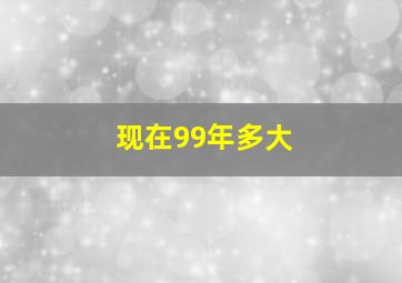 现在99年多大