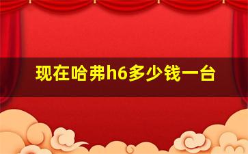 现在哈弗h6多少钱一台