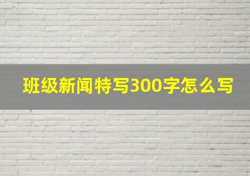 班级新闻特写300字怎么写