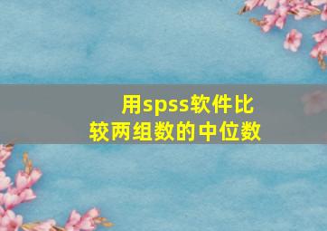 用spss软件比较两组数的中位数