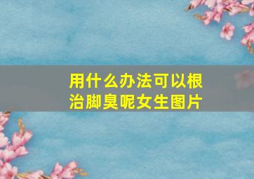 用什么办法可以根治脚臭呢女生图片