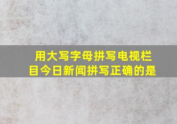 用大写字母拼写电视栏目今日新闻拼写正确的是