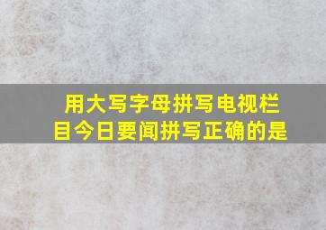 用大写字母拼写电视栏目今日要闻拼写正确的是