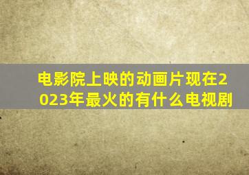 电影院上映的动画片现在2023年最火的有什么电视剧