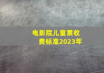 电影院儿童票收费标准2023年