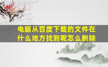 电脑从百度下载的文件在什么地方找到呢怎么删除