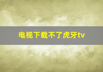 电视下载不了虎牙tv