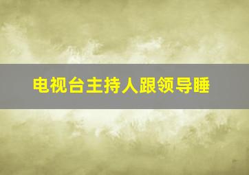 电视台主持人跟领导睡