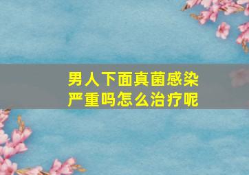 男人下面真菌感染严重吗怎么治疗呢