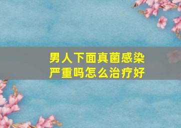 男人下面真菌感染严重吗怎么治疗好