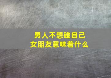 男人不想碰自己女朋友意味着什么