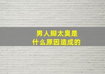 男人脚太臭是什么原因造成的