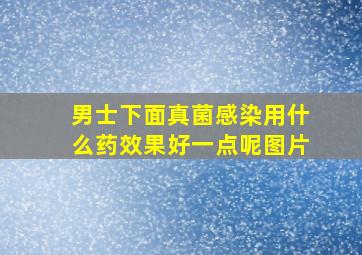 男士下面真菌感染用什么药效果好一点呢图片