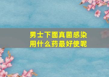 男士下面真菌感染用什么药最好使呢