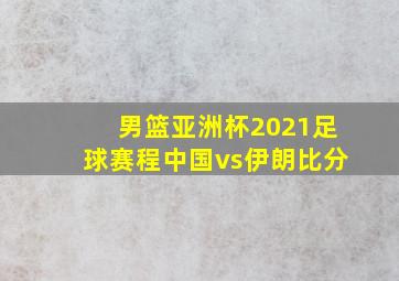 男篮亚洲杯2021足球赛程中国vs伊朗比分