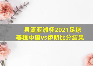 男篮亚洲杯2021足球赛程中国vs伊朗比分结果