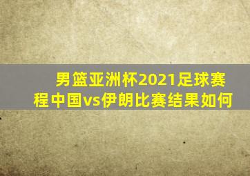 男篮亚洲杯2021足球赛程中国vs伊朗比赛结果如何