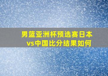 男篮亚洲杯预选赛日本vs中国比分结果如何