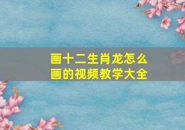 画十二生肖龙怎么画的视频教学大全