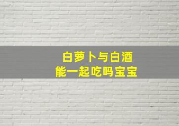 白萝卜与白酒能一起吃吗宝宝