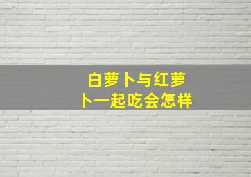 白萝卜与红萝卜一起吃会怎样