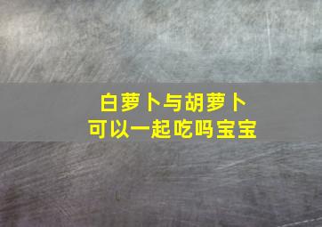 白萝卜与胡萝卜可以一起吃吗宝宝