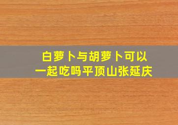 白萝卜与胡萝卜可以一起吃吗平顶山张延庆