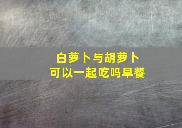 白萝卜与胡萝卜可以一起吃吗早餐