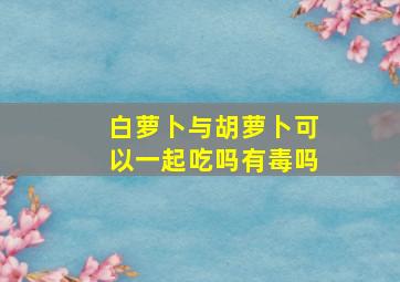 白萝卜与胡萝卜可以一起吃吗有毒吗