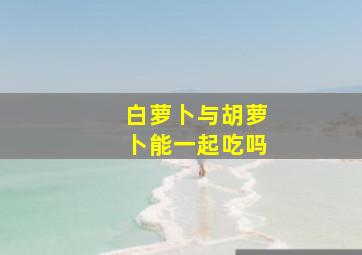 白萝卜与胡萝卜能一起吃吗