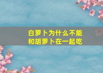 白萝卜为什么不能和胡萝卜在一起吃