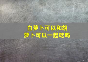 白萝卜可以和胡萝卜可以一起吃吗