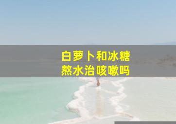 白萝卜和冰糖熬水治咳嗽吗