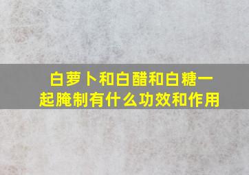 白萝卜和白醋和白糖一起腌制有什么功效和作用