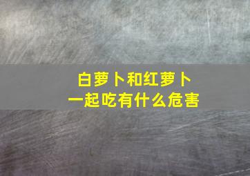 白萝卜和红萝卜一起吃有什么危害