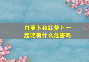 白萝卜和红萝卜一起吃有什么危害吗