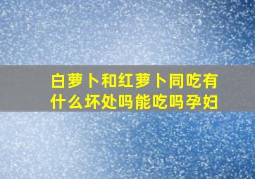 白萝卜和红萝卜同吃有什么坏处吗能吃吗孕妇