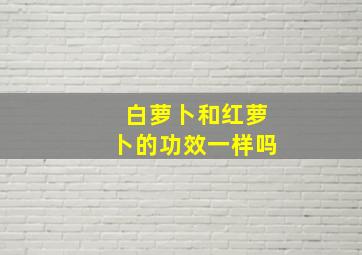 白萝卜和红萝卜的功效一样吗