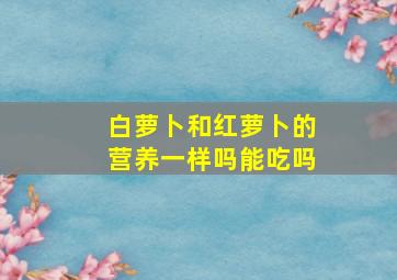 白萝卜和红萝卜的营养一样吗能吃吗