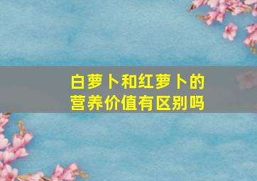 白萝卜和红萝卜的营养价值有区别吗