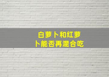 白萝卜和红萝卜能否再混合吃